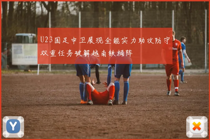 U23国足中卫展现全能实力助攻防守双重任务破解越南铁桶阵