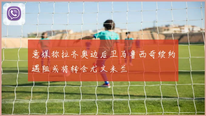 意媒称拉齐奥边后卫马鲁西奇续约遇阻或将转会尤文米兰