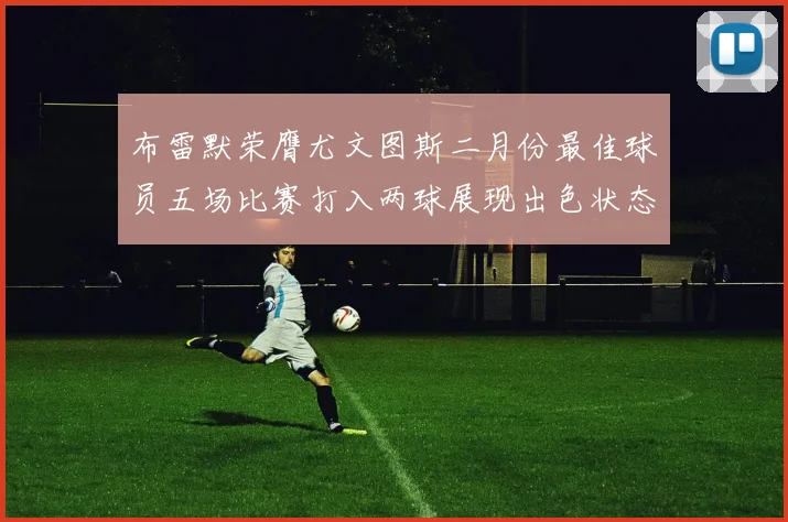 布雷默荣膺尤文图斯二月份最佳球员五场比赛打入两球展现出色状态