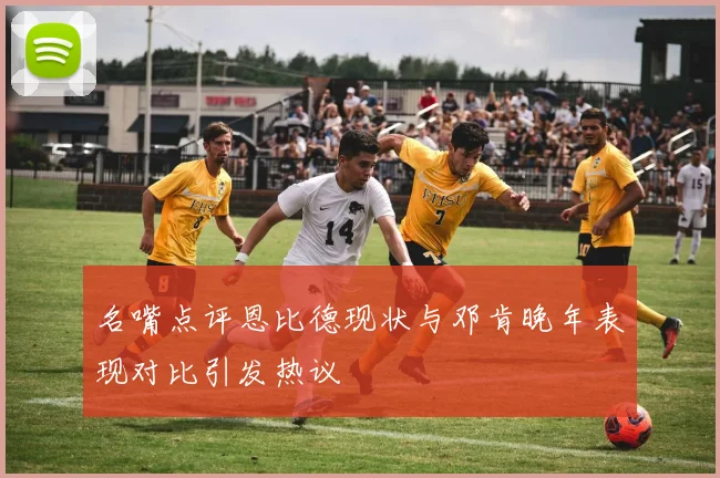 名嘴点评恩比德现状与邓肯晚年表现对比引发热议