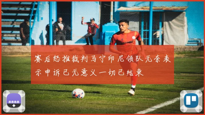 赛后怒推裁判马宁印尼领队无奈表示申诉已无意义一切已结束