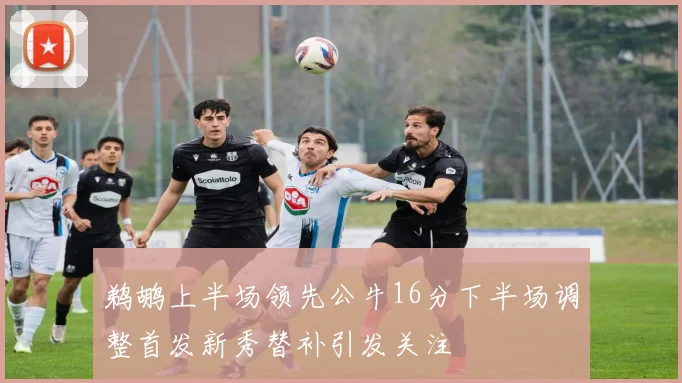 鹈鹕上半场领先公牛16分下半场调整首发新秀替补引发关注