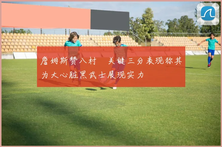詹姆斯赞八村塁关键三分表现称其为大心脏黑武士展现实力