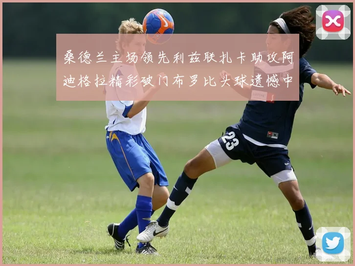 桑德兰主场领先利兹联扎卡助攻阿迪格拉精彩破门布罗比头球遗憾中楣