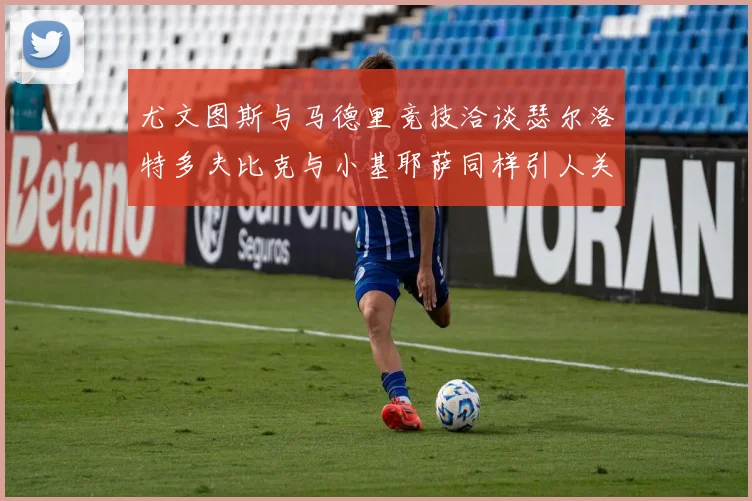尤文图斯与马德里竞技洽谈瑟尔洛特多夫比克与小基耶萨同样引人关注