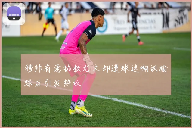 穆帅有意执教尤文却遭球迷嘲讽输球后引发热议