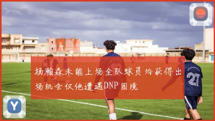 杨瀚森未能上场全队球员均获得出场机会仅他遭遇DNP困境