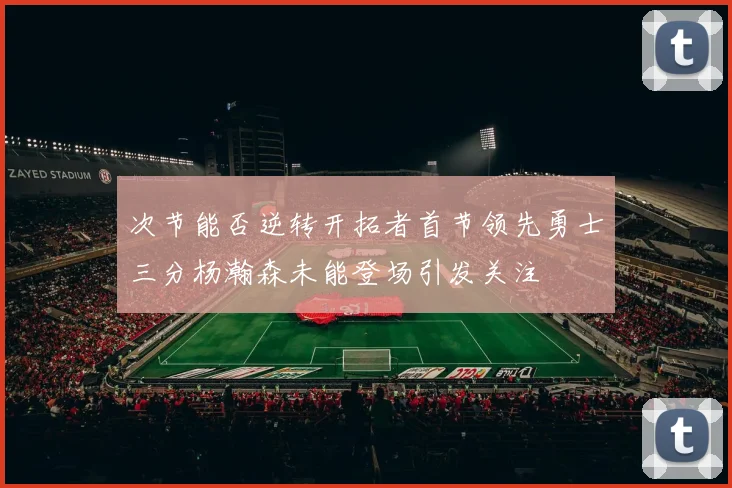 次节能否逆转开拓者首节领先勇士三分杨瀚森未能登场引发关注