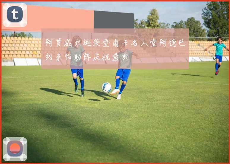 阿贾威尔逊荣登南卡名人堂阿德巴约亲临助阵庆祝盛典